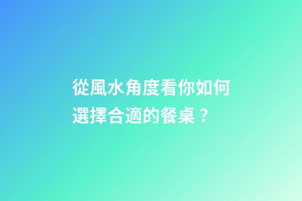 從風水角度看你如何選擇合適的餐桌？